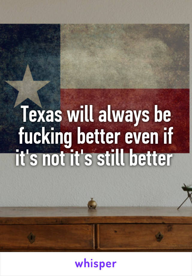 Texas will always be fucking better even if it's not it's still better 