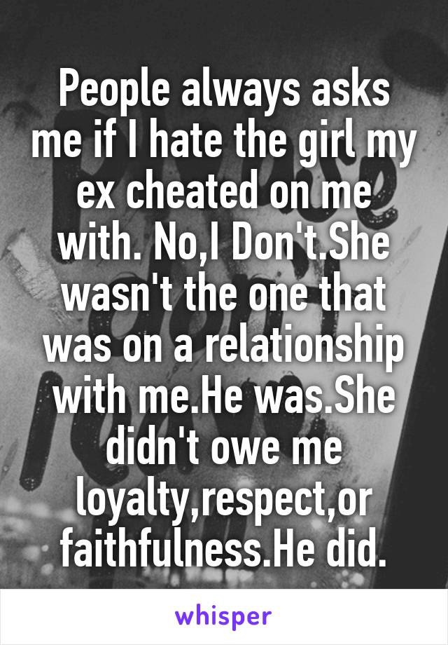People always asks me if I hate the girl my ex cheated on me with. No,I Don't.She wasn't the one that was on a relationship with me.He was.She didn't owe me loyalty,respect,or faithfulness.He did.