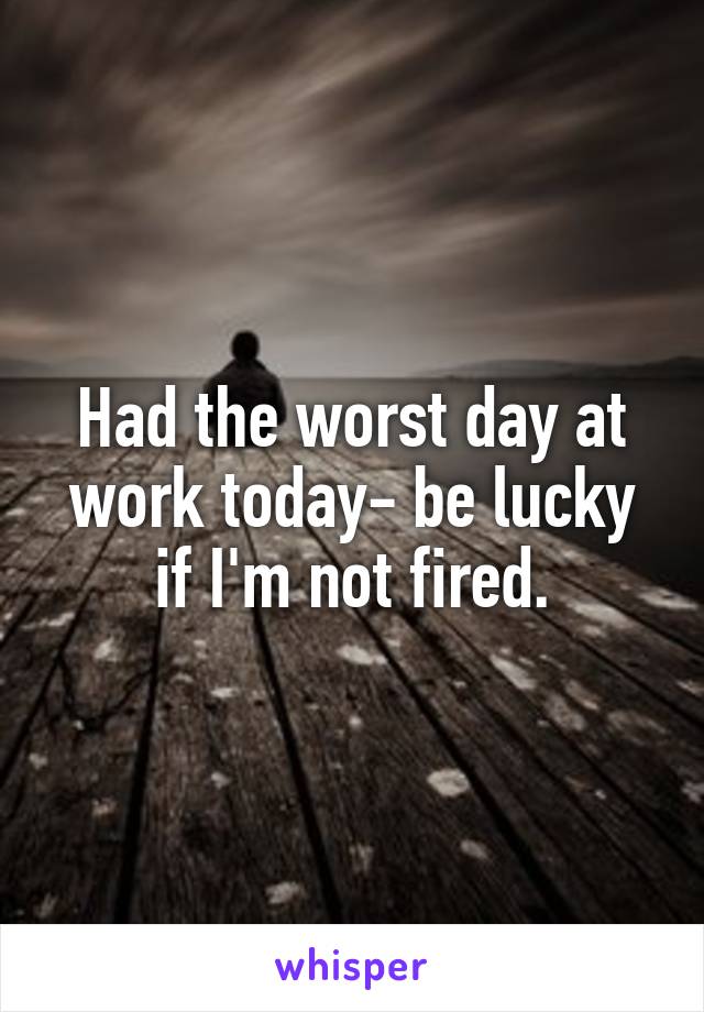Had the worst day at work today- be lucky if I'm not fired.