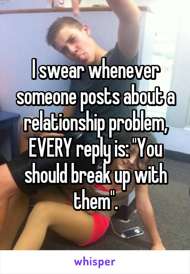I swear whenever someone posts about a relationship problem, EVERY reply is: "You should break up with them".