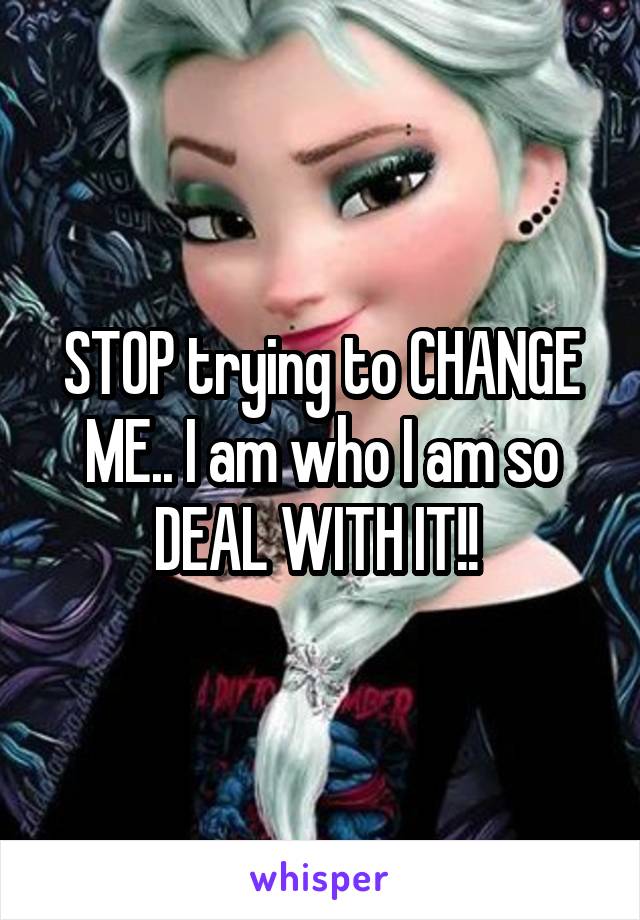 STOP trying to CHANGE ME.. I am who I am so DEAL WITH IT!! 