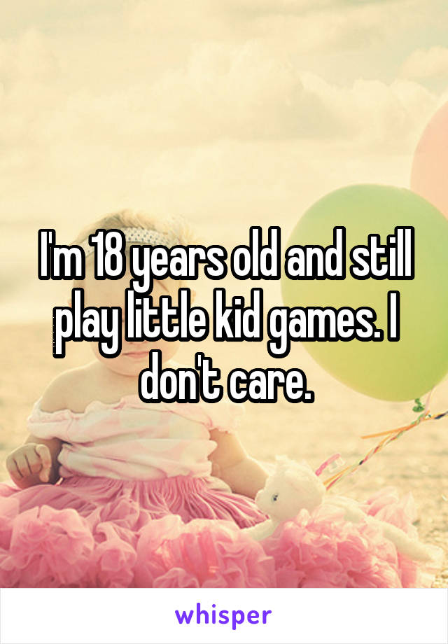 I'm 18 years old and still play little kid games. I don't care.