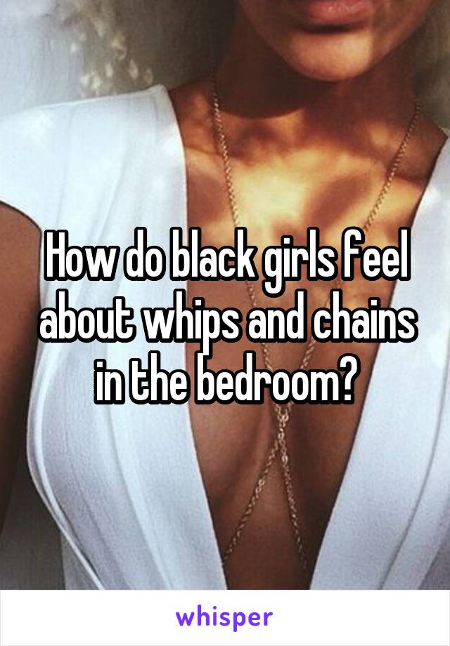 How do black girls feel about whips and chains in the bedroom?