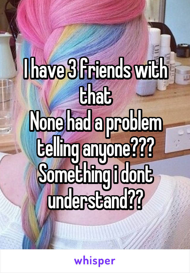 I have 3 friends with that
None had a problem telling anyone???
Something i dont understand??