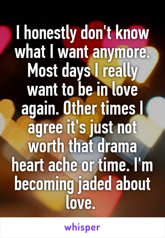 I honestly don't know what I want anymore. Most days I really want to be in love again. Other times I agree it's just not worth that drama heart ache or time. I'm becoming jaded about love. 