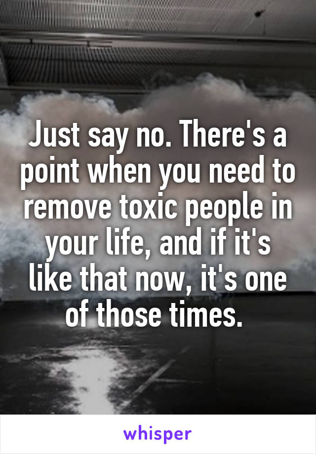 Just say no. There's a point when you need to remove toxic people in your life, and if it's like that now, it's one of those times. 
