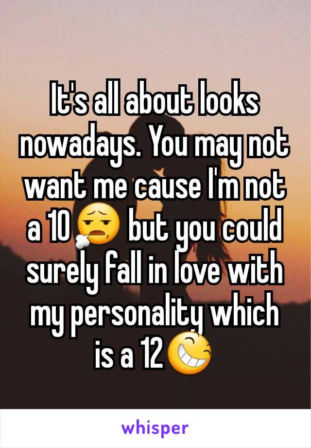 It's all about looks nowadays. You may not want me cause I'm not a 10😧 but you could surely fall in love with my personality which is a 12😆