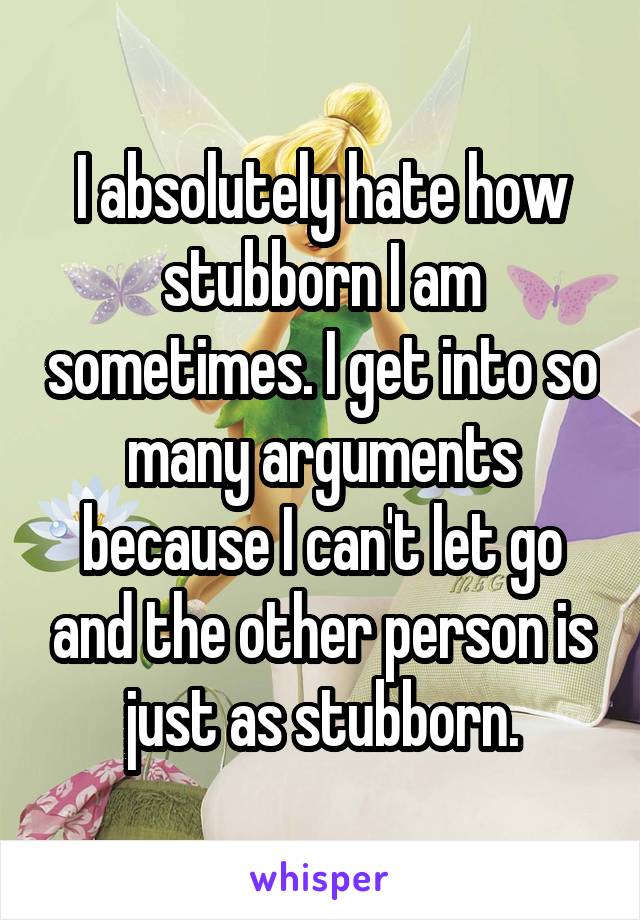 I absolutely hate how stubborn I am sometimes. I get into so many arguments because I can't let go and the other person is just as stubborn.