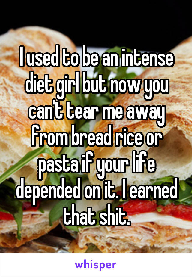 I used to be an intense diet girl but now you can't tear me away from bread rice or pasta if your life depended on it. I earned that shit.