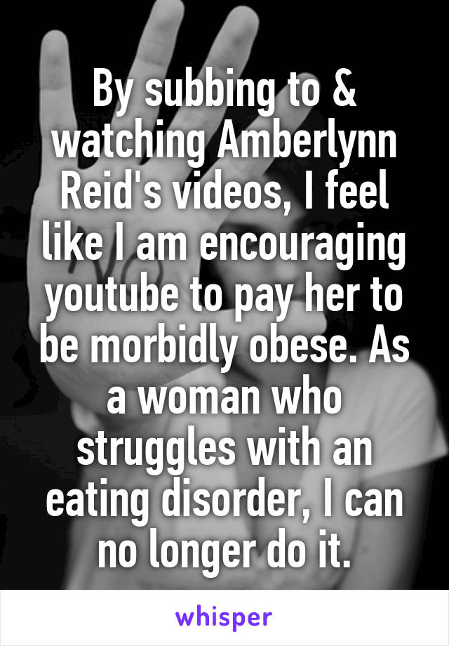 By subbing to & watching Amberlynn Reid's videos, I feel like I am encouraging youtube to pay her to be morbidly obese. As a woman who struggles with an eating disorder, I can no longer do it.