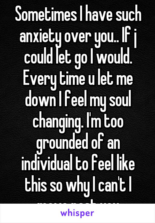 Sometimes I have such anxiety over you.. If j could let go I would.
Every time u let me down I feel my soul changing. I'm too grounded of an individual to feel like this so why I can't I move past you