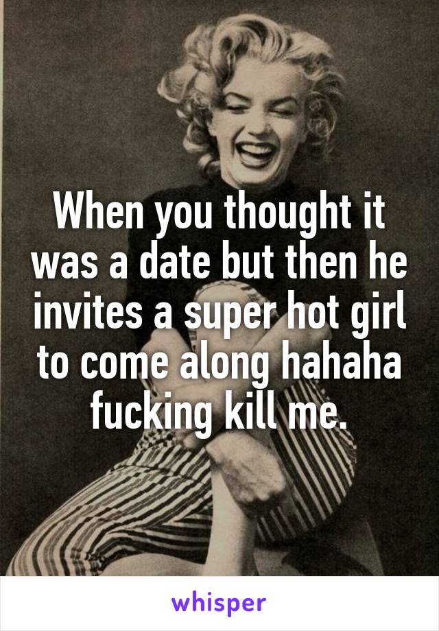 When you thought it was a date but then he invites a super hot girl to come along hahaha fucking kill me.