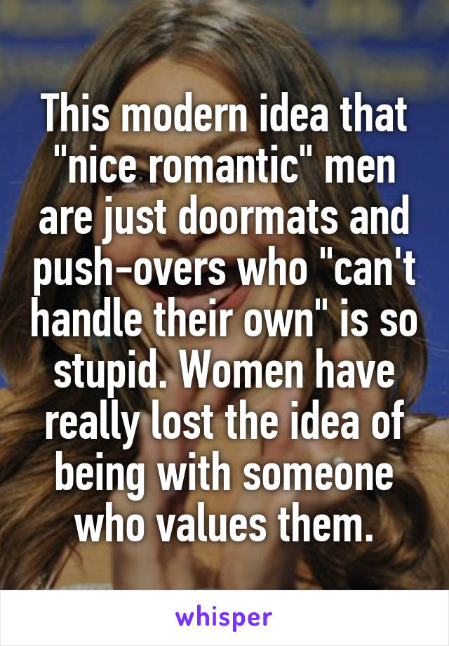 This modern idea that "nice romantic" men are just doormats and push-overs who "can't handle their own" is so stupid. Women have really lost the idea of being with someone who values them.