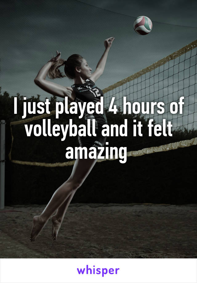 I just played 4 hours of volleyball and it felt amazing 
