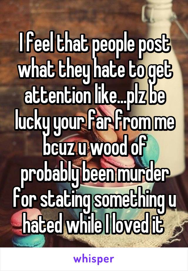 I feel that people post what they hate to get attention like...plz be lucky your far from me bcuz u wood of probably been murder for stating something u hated while I loved it 