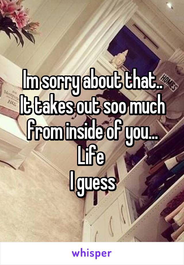 Im sorry about that..
It takes out soo much from inside of you...
Life 
I guess