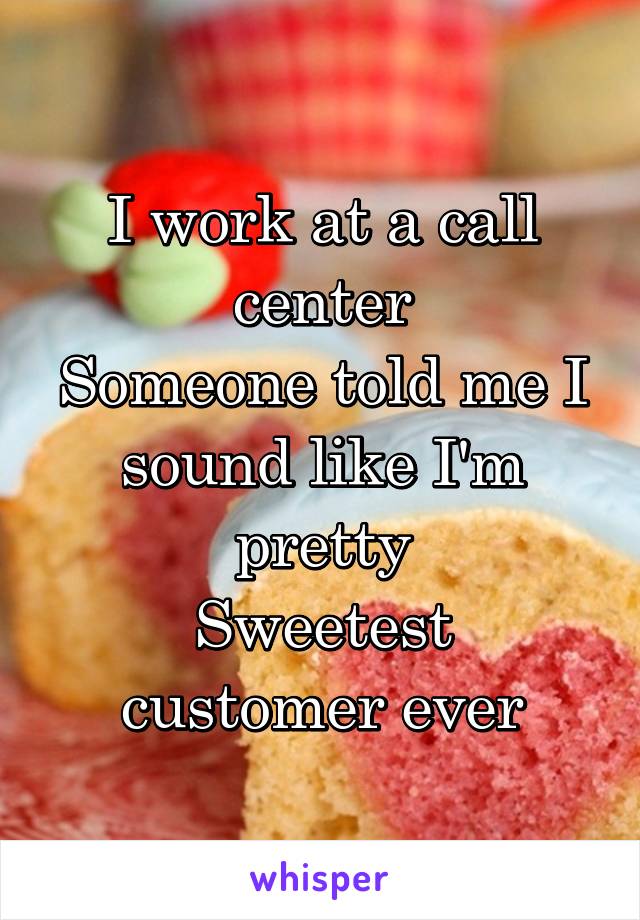 I work at a call center
Someone told me I sound like I'm pretty
Sweetest customer ever