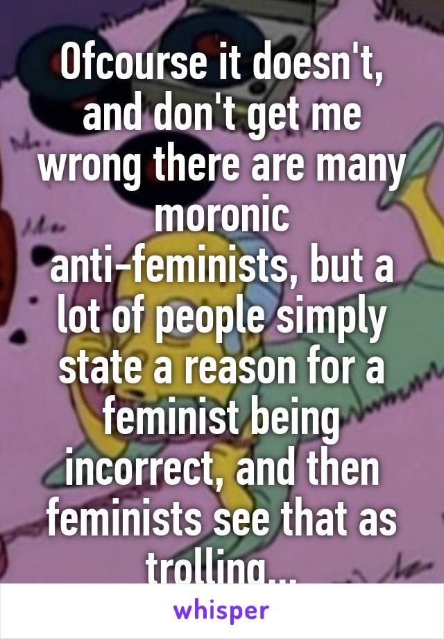 Ofcourse it doesn't, and don't get me wrong there are many moronic anti-feminists, but a lot of people simply state a reason for a feminist being incorrect, and then feminists see that as trolling...