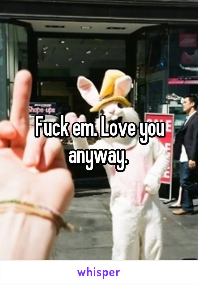 Fuck em. Love you anyway. 