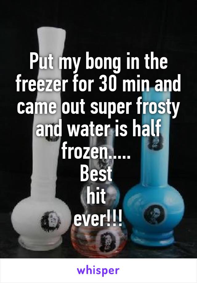 Put my bong in the freezer for 30 min and came out super frosty and water is half frozen..... 
Best 
hit 
ever!!!