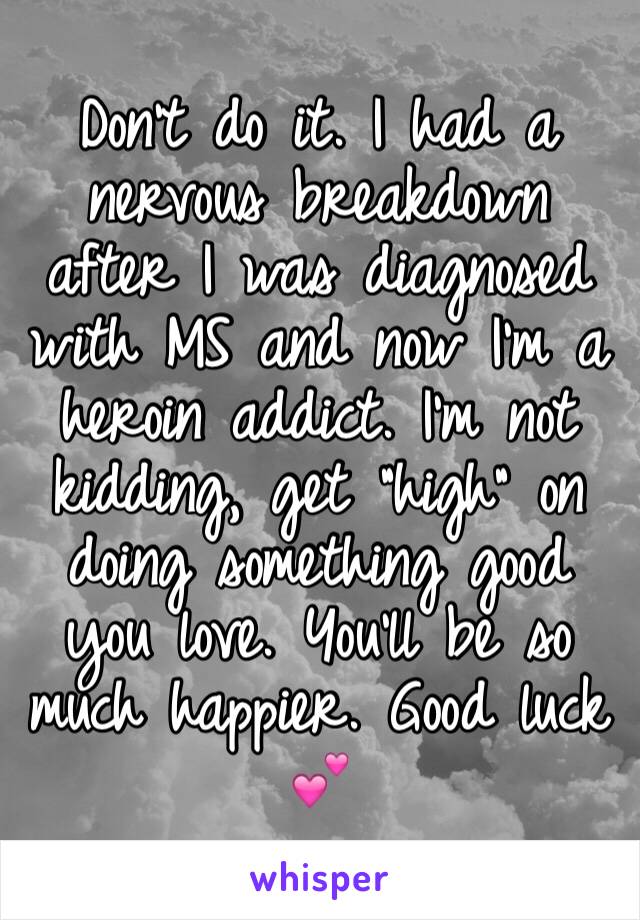 Don't do it. I had a nervous breakdown after I was diagnosed with MS and now I'm a heroin addict. I'm not kidding, get "high" on doing something good you love. You'll be so much happier. Good luck 💕