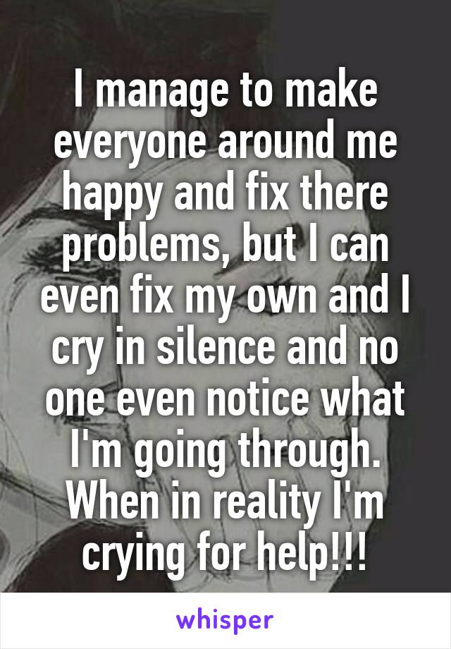 I manage to make everyone around me happy and fix there problems, but I can even fix my own and I cry in silence and no one even notice what I'm going through. When in reality I'm crying for help!!!