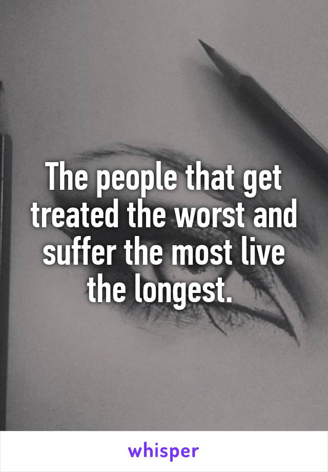 The people that get treated the worst and suffer the most live the longest. 