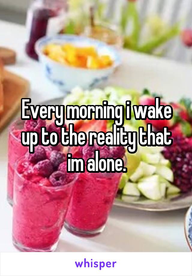 Every morning i wake up to the reality that im alone.