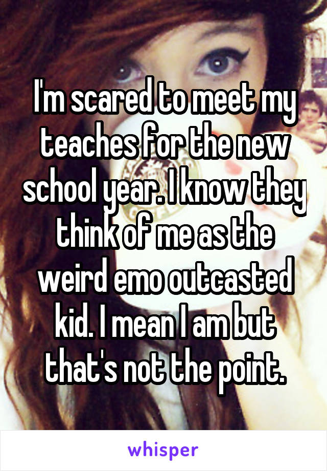 I'm scared to meet my teaches for the new school year. I know they think of me as the weird emo outcasted kid. I mean I am but that's not the point.