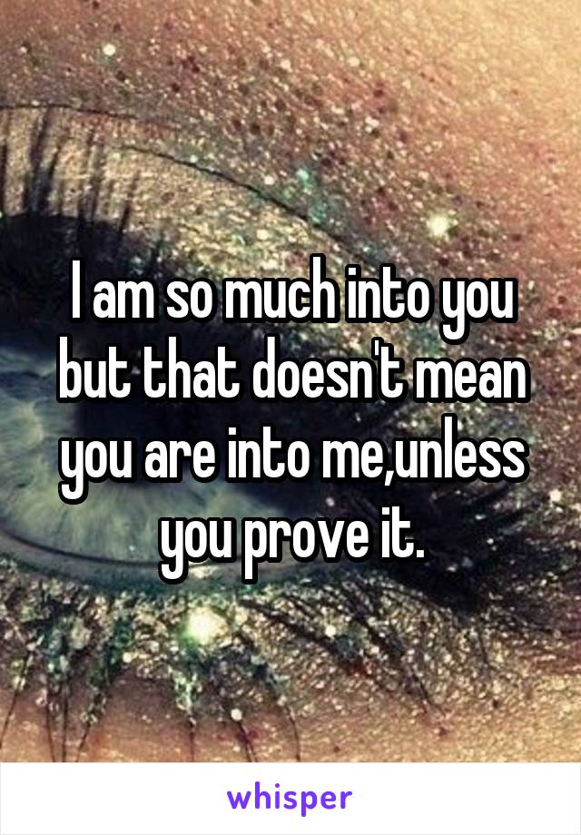 I am so much into you but that doesn't mean you are into me,unless you prove it.
