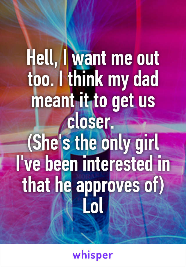 Hell, I want me out too. I think my dad meant it to get us closer. 
(She's the only girl I've been interested in that he approves of)
Lol