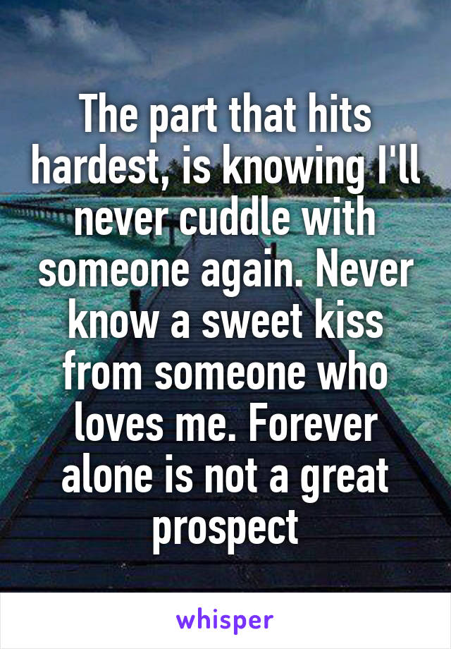 The part that hits hardest, is knowing I'll never cuddle with someone again. Never know a sweet kiss from someone who loves me. Forever alone is not a great prospect