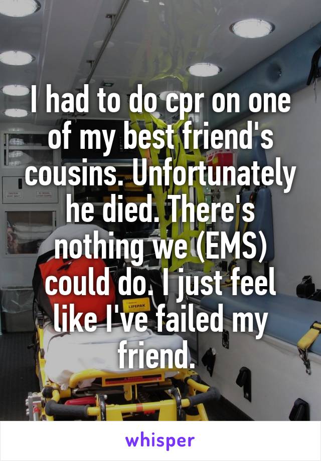 I had to do cpr on one of my best friend's cousins. Unfortunately he died. There's nothing we (EMS) could do. I just feel like I've failed my friend. 