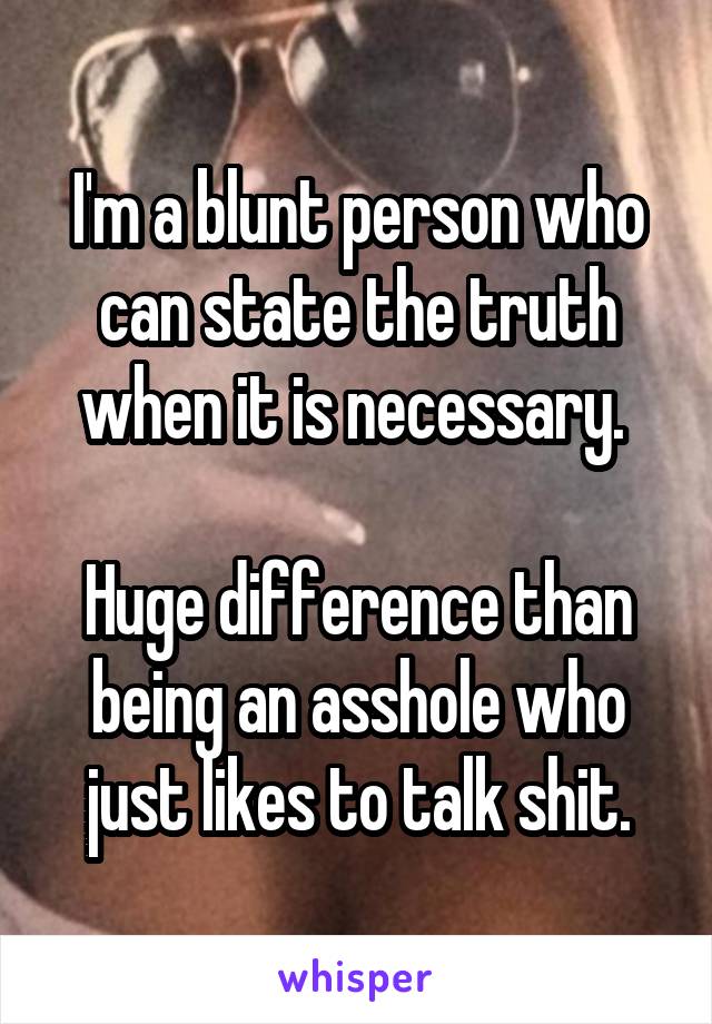 I'm a blunt person who can state the truth when it is necessary. 

Huge difference than being an asshole who just likes to talk shit.