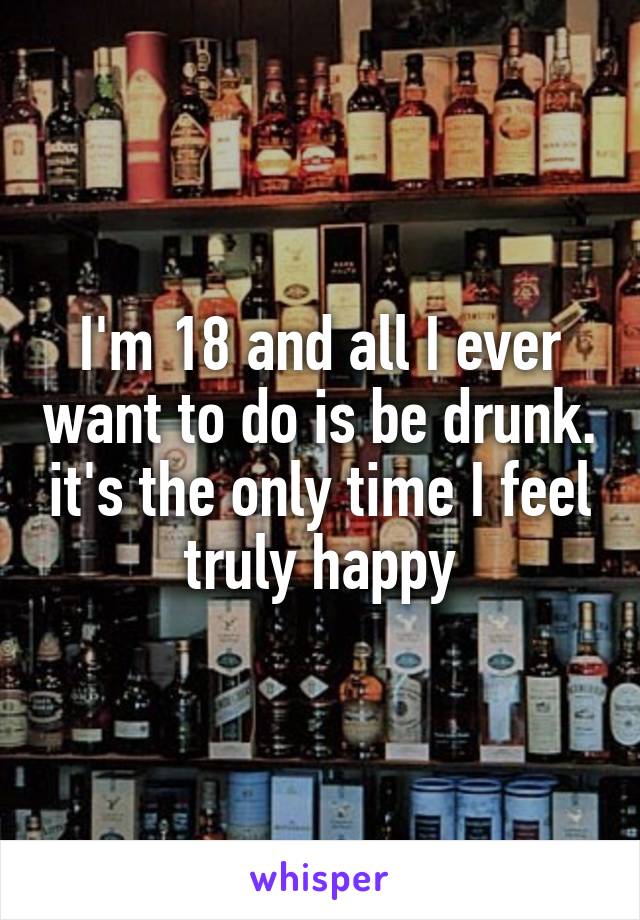 I'm 18 and all I ever want to do is be drunk. it's the only time I feel truly happy
