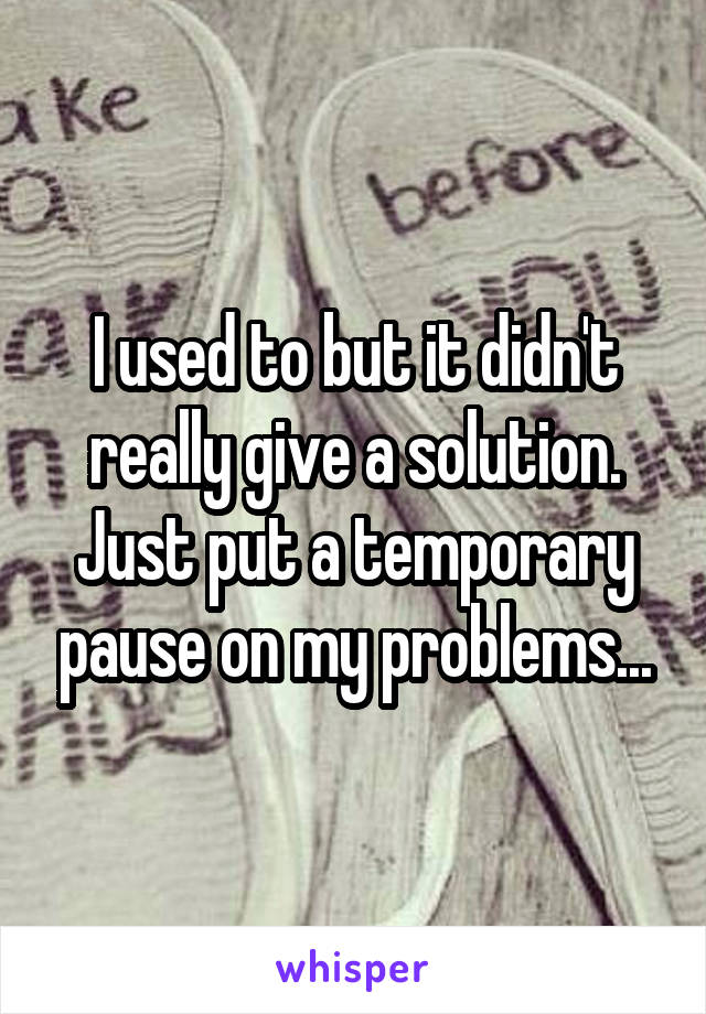 I used to but it didn't really give a solution. Just put a temporary pause on my problems...