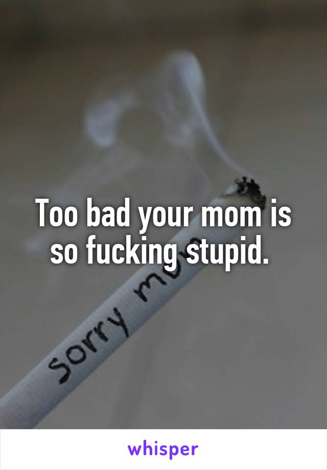 Too bad your mom is so fucking stupid. 
