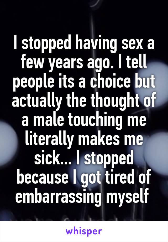 I stopped having sex a few years ago. I tell people its a choice but actually the thought of a male touching me literally makes me sick... I stopped because I got tired of embarrassing myself 