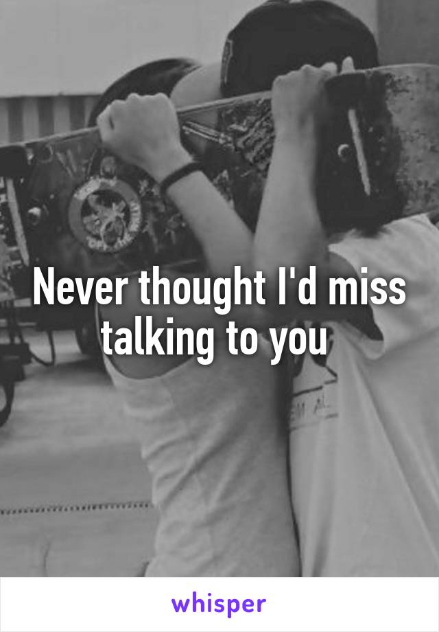 Never thought I'd miss talking to you 
