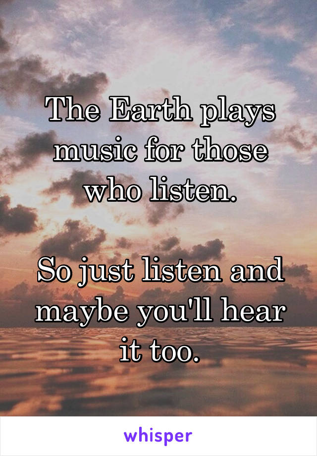 The Earth plays music for those who listen.

So just listen and maybe you'll hear it too.