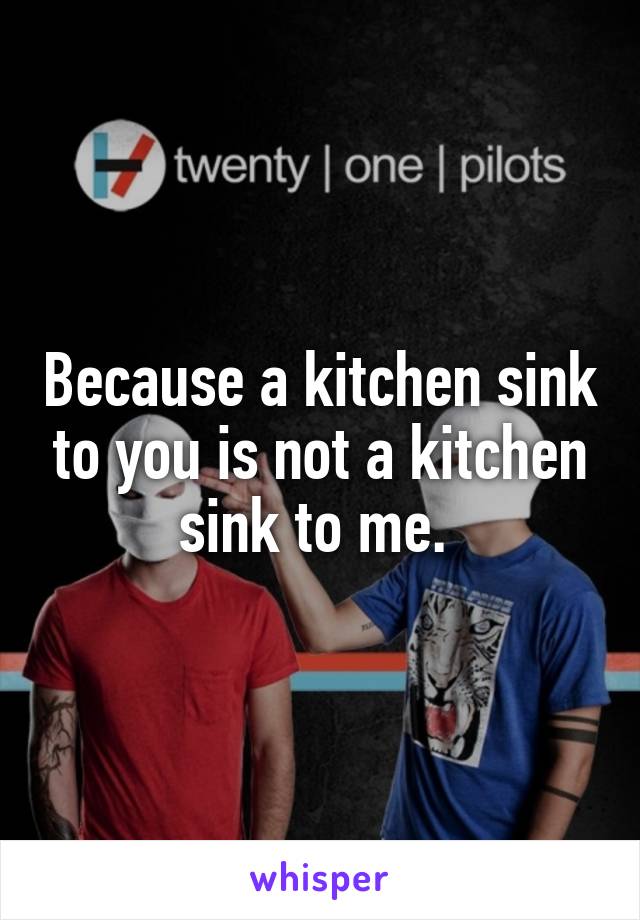 Because a kitchen sink to you is not a kitchen sink to me. 