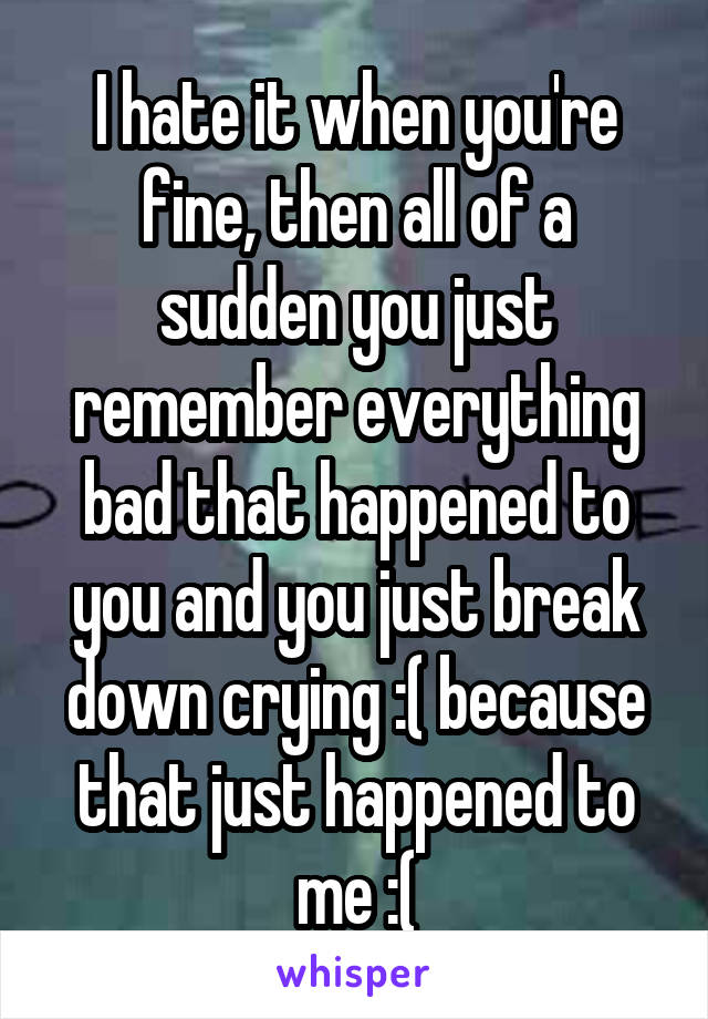 I hate it when you're fine, then all of a sudden you just remember everything bad that happened to you and you just break down crying :( because that just happened to me :(