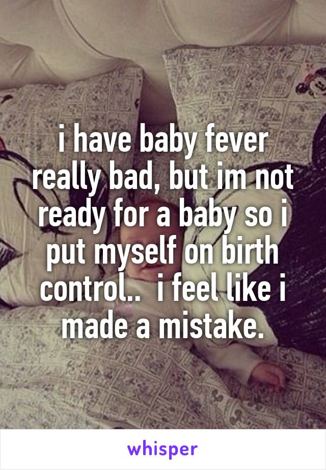 i have baby fever really bad, but im not ready for a baby so i put myself on birth control..  i feel like i made a mistake.