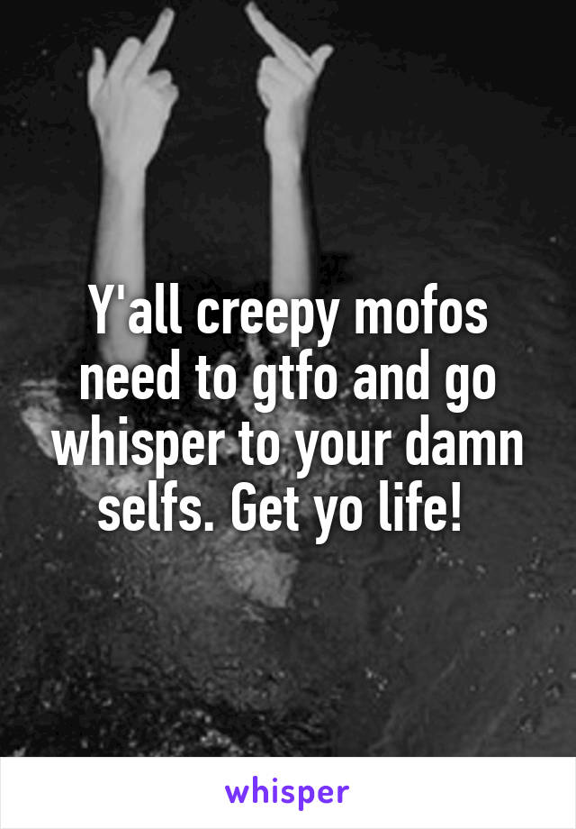 Y'all creepy mofos need to gtfo and go whisper to your damn selfs. Get yo life! 