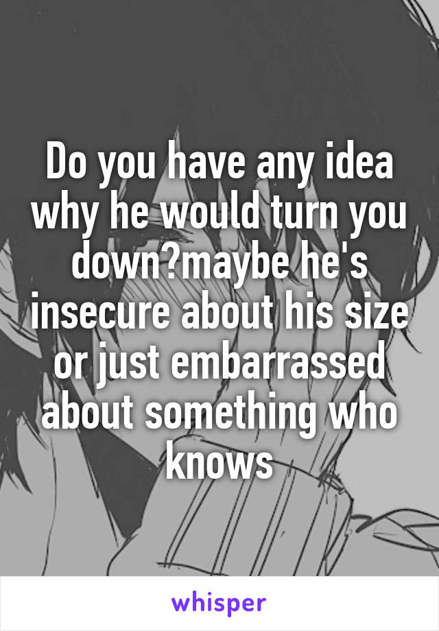 Do you have any idea why he would turn you down?maybe he's insecure about his size or just embarrassed about something who knows