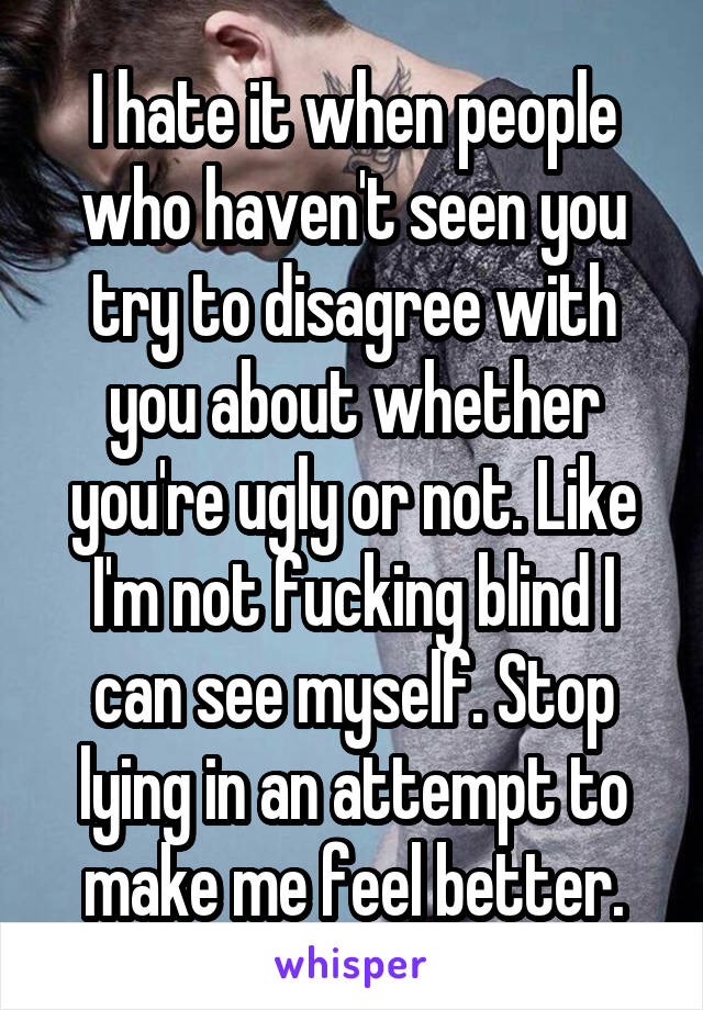 I hate it when people who haven't seen you try to disagree with you about whether you're ugly or not. Like I'm not fucking blind I can see myself. Stop lying in an attempt to make me feel better.