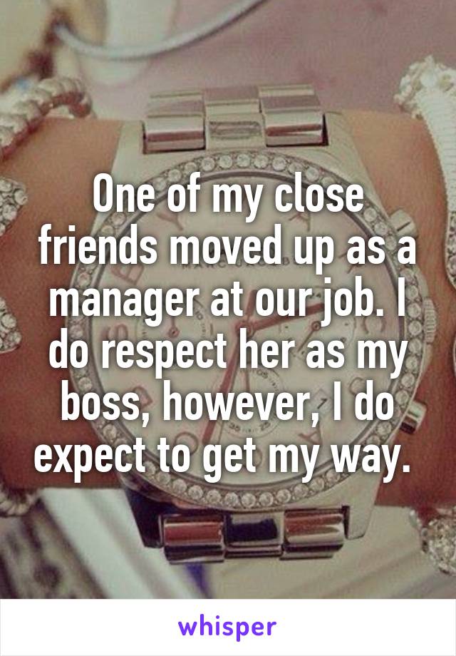 One of my close friends moved up as a manager at our job. I do respect her as my boss, however, I do expect to get my way. 