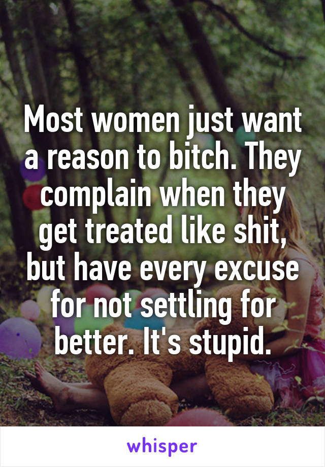 Most women just want a reason to bitch. They complain when they get treated like shit, but have every excuse for not settling for better. It's stupid.