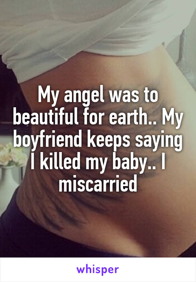 My angel was to beautiful for earth.. My boyfriend keeps saying I killed my baby.. I miscarried