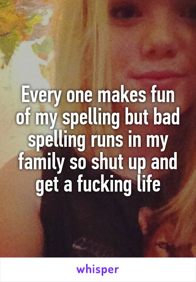 Every one makes fun of my spelling but bad spelling runs in my family so shut up and get a fucking life